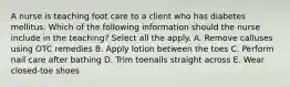 A nurse is teaching foot care to a client who has diabetes mellitus. Which of the following information should the nurse include in the teaching? Select all the apply. A. Remove calluses using OTC remedies B. Apply lotion between the toes C. Perform nail care after bathing D. Trim toenails straight across E. Wear closed-toe shoes