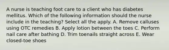 A nurse is teaching foot care to a client who has diabetes mellitus. Which of the following information should the nurse include in the teaching? Select all the apply. A. Remove calluses using OTC remedies B. Apply lotion between the toes C. Perform nail care after bathing D. Trim toenails straight across E. Wear closed-toe shoes