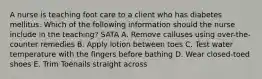 A nurse is teaching foot care to a client who has diabetes mellitus. Which of the following information should the nurse include in the teaching? SATA A. Remove calluses using over-the-counter remedies B. Apply lotion between toes C. Test water temperature with the fingers before bathing D. Wear closed-toed shoes E. Trim Toenails straight across