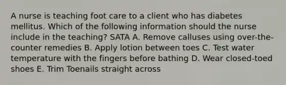 A nurse is teaching foot care to a client who has diabetes mellitus. Which of the following information should the nurse include in the teaching? SATA A. Remove calluses using over-the-counter remedies B. Apply lotion between toes C. Test water temperature with the fingers before bathing D. Wear closed-toed shoes E. Trim Toenails straight across