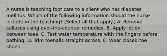 A nurse is teaching foot care to a client who has diabetes mellitus. Which of the following information should the nurse include in the teaching? (Select all that apply.) A. Remove calluses using over-the-counter remedies. B. Apply lotion between toes. C. Test water temperature with the fingers before bathing. D. Trim toenails straight across. E. Wear closed-toe shoes.