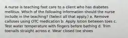 A nurse is teaching foot care to a client who has diabetes mellitus. Which of the following information should the nurse include in the teaching? (Select all that apply.) a. Remove calluses using OTC medication b. Apply lotion between toes c. Test water temperature with fingers before bathing d. Trim toenails straight across e. Wear closed toe shoes