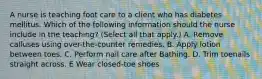 A nurse is teaching foot care to a client who has diabetes mellitus. Which of the following information should the nurse include in the teaching? (Select all that apply.) A. Remove calluses using over-the-counter remedies. B. Apply lotion between toes. C. Perform nail care after Bathing. D. Trim toenails straight across. E Wear closed-toe shoes