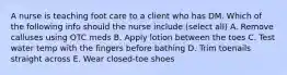 A nurse is teaching foot care to a client who has DM. Which of the following info should the nurse include (select all) A. Remove calluses using OTC meds B. Apply lotion between the toes C. Test water temp with the fingers before bathing D. Trim toenails straight across E. Wear closed-toe shoes