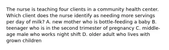 The nurse is teaching four clients in a community health center. Which client does the nurse identify as needing more servings per day of milk? A. new mother who is bottle-feeding a baby B. teenager who is in the second trimester of pregnancy C. middle-age male who works night shift D. older adult who lives with grown children