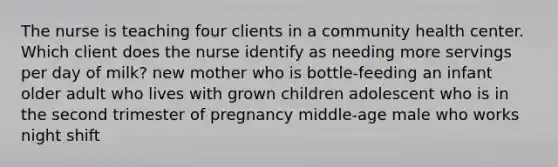 The nurse is teaching four clients in a community health center. Which client does the nurse identify as needing more servings per day of milk? new mother who is bottle-feeding an infant older adult who lives with grown children adolescent who is in the second trimester of pregnancy middle-age male who works night shift