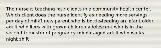 The nurse is teaching four clients in a community health center. Which client does the nurse identify as needing more servings per day of milk? new parent who is bottle-feeding an infant older adult who lives with grown children adolescent who is in the second trimester of pregnancy middle-aged adult who works night shift