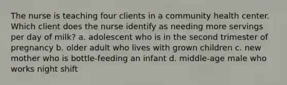 The nurse is teaching four clients in a community health center. Which client does the nurse identify as needing more servings per day of milk? a. adolescent who is in the second trimester of pregnancy b. older adult who lives with grown children c. new mother who is bottle-feeding an infant d. middle-age male who works night shift