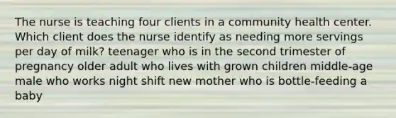 The nurse is teaching four clients in a community health center. Which client does the nurse identify as needing more servings per day of milk? teenager who is in the second trimester of pregnancy older adult who lives with grown children middle-age male who works night shift new mother who is bottle-feeding a baby