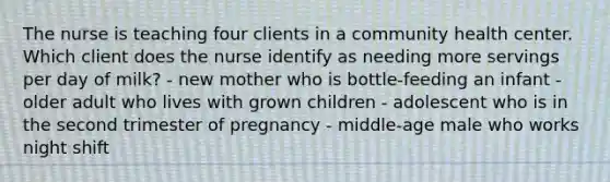 The nurse is teaching four clients in a community health center. Which client does the nurse identify as needing more servings per day of milk? - new mother who is bottle-feeding an infant - older adult who lives with grown children - adolescent who is in the second trimester of pregnancy - middle-age male who works night shift