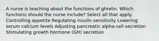 A nurse is teaching about the functions of ghrelin. Which functions should the nurse include? Select all that apply. Controlling appetite Regulating insulin sensitivity Lowering serum calcium levels Adjusting pancreatic alpha-cell secretion Stimulating growth hormone (GH) secretion