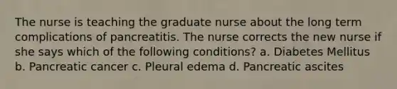 The nurse is teaching the graduate nurse about the long term complications of pancreatitis. The nurse corrects the new nurse if she says which of the following conditions? a. Diabetes Mellitus b. Pancreatic cancer c. Pleural edema d. Pancreatic ascites