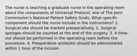 The nurse is teaching a graduate nurse in the operating room about the components of Universal Protocol, one of The Joint Commission's National Patient Safety Goals. What specific component should the nurse include in the instructions? 1. Surgical site should be marked preoperatively. 2. Surgical sponges should be counted at the end of the surgery. 3. A time-out should be performed in the operating room before the procedure. 4. Preoperative antibiotic should be administered within 1 hour of the incision.