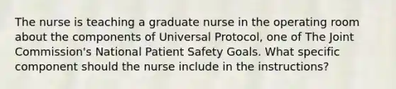 The nurse is teaching a graduate nurse in the operating room about the components of Universal Protocol, one of The Joint Commission's National Patient Safety Goals. What specific component should the nurse include in the instructions?