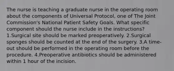 The nurse is teaching a graduate nurse in the operating room about the components of Universal Protocol, one of The Joint Commission's National Patient Safety Goals. What specific component should the nurse include in the instructions? 1.Surgical site should be marked preoperatively. 2.Surgical sponges should be counted at the end of the surgery. 3.A time-out should be performed in the operating room before the procedure. 4.Preoperative antibiotics should be administered within 1 hour of the incision.