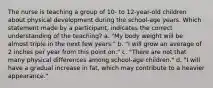 The nurse is teaching a group of 10- to 12-year-old children about physical development during the school-age years. Which statement made by a participant, indicates the correct understanding of the teaching? a. "My body weight will be almost triple in the next few years." b. "I will grow an average of 2 inches per year from this point on." c. "There are not that many physical differences among school-age children." d. "I will have a gradual increase in fat, which may contribute to a heavier appearance."