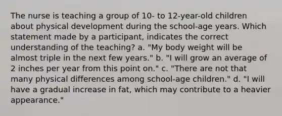 The nurse is teaching a group of 10- to 12-year-old children about physical development during the school-age years. Which statement made by a participant, indicates the correct understanding of the teaching? a. "My body weight will be almost triple in the next few years." b. "I will grow an average of 2 inches per year from this point on." c. "There are not that many physical differences among school-age children." d. "I will have a gradual increase in fat, which may contribute to a heavier appearance."