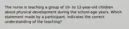 The nurse is teaching a group of 10- to 12-year-old children about physical development during the school-age years. Which statement made by a participant, indicates the correct understanding of the teaching?