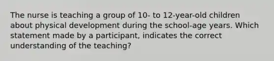 The nurse is teaching a group of 10- to 12-year-old children about physical development during the school-age years. Which statement made by a participant, indicates the correct understanding of the teaching?