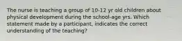 The nurse is teaching a group of 10-12 yr old children about physical development during the school-age yrs. Which statement made by a participant, indicates the correct understanding of the teaching?