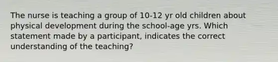 The nurse is teaching a group of 10-12 yr old children about physical development during the school-age yrs. Which statement made by a participant, indicates the correct understanding of the teaching?