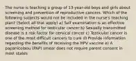 The nurse is teaching a group of 13-year-old boys and girls about screening and prevention of reproductive cancers. Which of the following subjects would not be included in the nurse's teaching plan? (Select all that apply) a) Self examination is an effective screening method for testicular cancer b) Sexually transmitted disease is a risk factor for cervical cancer c) Testicular cancer is one of the most difficult cancers to cure d) Provide information regarding the benefits of receiving the HPV vaccine e) A papanicolaou (PAP) smear does not require parent consent in most states