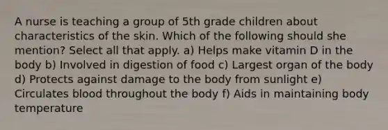 A nurse is teaching a group of 5th grade children about characteristics of the skin. Which of the following should she mention? Select all that apply. a) Helps make vitamin D in the body b) Involved in digestion of food c) Largest organ of the body d) Protects against damage to the body from sunlight e) Circulates blood throughout the body f) Aids in maintaining body temperature