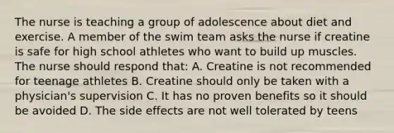 The nurse is teaching a group of adolescence about diet and exercise. A member of the swim team asks the nurse if creatine is safe for high school athletes who want to build up muscles. The nurse should respond that: A. Creatine is not recommended for teenage athletes B. Creatine should only be taken with a physician's supervision C. It has no proven benefits so it should be avoided D. The side effects are not well tolerated by teens