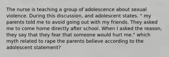 The nurse is teaching a group of adolescence about sexual violence. During this discussion, and adolescent states. " my parents told me to avoid going out with my friends. They asked me to come home directly after school. When I asked the reason, they say that they fear that someone would hurt me." which myth related to rape the parents believe according to the adolescent statement?