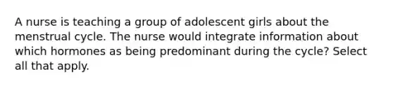 A nurse is teaching a group of adolescent girls about the menstrual cycle. The nurse would integrate information about which hormones as being predominant during the cycle? Select all that apply.