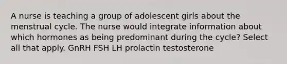 A nurse is teaching a group of adolescent girls about the menstrual cycle. The nurse would integrate information about which hormones as being predominant during the cycle? Select all that apply. GnRH FSH LH prolactin testosterone