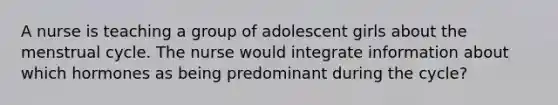 A nurse is teaching a group of adolescent girls about the menstrual cycle. The nurse would integrate information about which hormones as being predominant during the cycle?