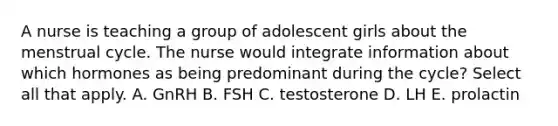 A nurse is teaching a group of adolescent girls about the menstrual cycle. The nurse would integrate information about which hormones as being predominant during the cycle? Select all that apply. A. GnRH B. FSH C. testosterone D. LH E. prolactin