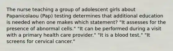 The nurse teaching a group of adolescent girls about Papanicolaou (Pap) testing determines that additional education is needed when one makes which statement? "It assesses for the presence of abnormal cells." "It can be performed during a visit with a primary health care provider." "It is a blood test." "It screens for cervical cancer."