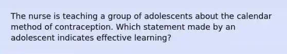 The nurse is teaching a group of adolescents about the calendar method of contraception. Which statement made by an adolescent indicates effective learning?