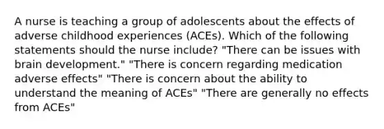 A nurse is teaching a group of adolescents about the effects of adverse childhood experiences (ACEs). Which of the following statements should the nurse include? "There can be issues with brain development." "There is concern regarding medication adverse effects" "There is concern about the ability to understand the meaning of ACEs" "There are generally no effects from ACEs"