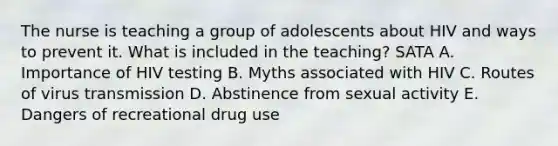 The nurse is teaching a group of adolescents about HIV and ways to prevent it. What is included in the teaching? SATA A. Importance of HIV testing B. Myths associated with HIV C. Routes of virus transmission D. Abstinence from sexual activity E. Dangers of recreational drug use