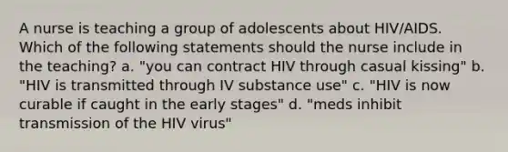 A nurse is teaching a group of adolescents about HIV/AIDS. Which of the following statements should the nurse include in the teaching? a. "you can contract HIV through casual kissing" b. "HIV is transmitted through IV substance use" c. "HIV is now curable if caught in the early stages" d. "meds inhibit transmission of the HIV virus"