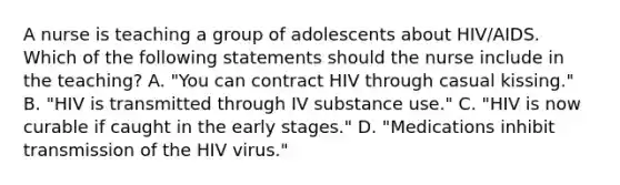 A nurse is teaching a group of adolescents about HIV/AIDS. Which of the following statements should the nurse include in the teaching? A. "You can contract HIV through casual kissing." B. "HIV is transmitted through IV substance use." C. "HIV is now curable if caught in the early stages." D. "Medications inhibit transmission of the HIV virus."