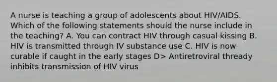 A nurse is teaching a group of adolescents about HIV/AIDS. Which of the following statements should the nurse include in the teaching? A. You can contract HIV through casual kissing B. HIV is transmitted through IV substance use C. HIV is now curable if caught in the early stages D> Antiretroviral thready inhibits transmission of HIV virus