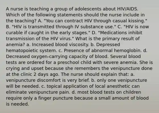 A nurse is teaching a group of adolescents about HIV/AIDS. Which of the following statements should the nurse include in the teaching? A. "You can contract HIV through casual kissing." B. "HIV is transmitted through IV substance use." C. "HIV is now curable if caught in the early stages." D. "Medications inhibit transmission of the HIV virus." What is the primary result of anemia? a. Increased blood viscosity. b. Depressed hematopoietic system. c. Presence of abnormal hemoglobin. d. Decreased oxygen-carrying capacity of blood. Several blood tests are ordered for a preschool child with severe anemia. She is crying and upset because she remembers the venipuncture done at the clinic 2 days ago. The nurse should explain that: a. venipuncture discomfort is very brief. b. only one venipuncture will be needed. c. topical application of local anesthetic can eliminate venipuncture pain. d. most blood tests on children require only a finger puncture because a small amount of blood is needed.