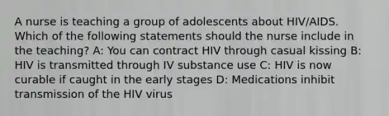 A nurse is teaching a group of adolescents about HIV/AIDS. Which of the following statements should the nurse include in the teaching? A: You can contract HIV through casual kissing B: HIV is transmitted through IV substance use C: HIV is now curable if caught in the early stages D: Medications inhibit transmission of the HIV virus