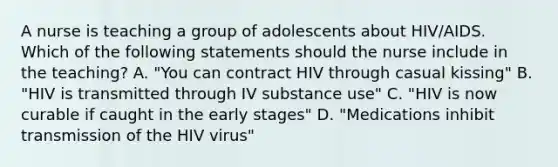 A nurse is teaching a group of adolescents about HIV/AIDS. Which of the following statements should the nurse include in the teaching? A. "You can contract HIV through casual kissing" B. "HIV is transmitted through IV substance use" C. "HIV is now curable if caught in the early stages" D. "Medications inhibit transmission of the HIV virus"