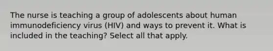 The nurse is teaching a group of adolescents about human immunodeficiency virus (HIV) and ways to prevent it. What is included in the teaching? Select all that apply.