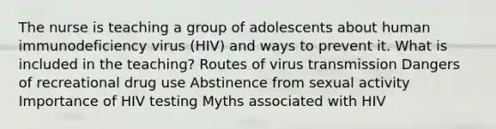 The nurse is teaching a group of adolescents about human immunodeficiency virus (HIV) and ways to prevent it. What is included in the teaching? Routes of virus transmission Dangers of recreational drug use Abstinence from sexual activity Importance of HIV testing Myths associated with HIV