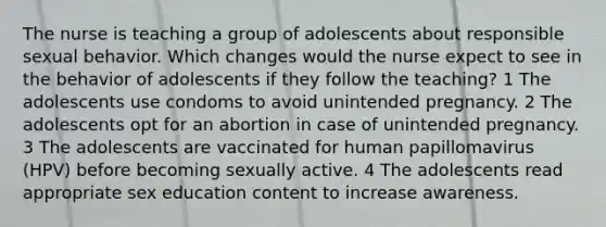 The nurse is teaching a group of adolescents about responsible sexual behavior. Which changes would the nurse expect to see in the behavior of adolescents if they follow the teaching? 1 The adolescents use condoms to avoid unintended pregnancy. 2 The adolescents opt for an abortion in case of unintended pregnancy. 3 The adolescents are vaccinated for human papillomavirus (HPV) before becoming sexually active. 4 The adolescents read appropriate sex education content to increase awareness.