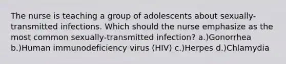 The nurse is teaching a group of adolescents about sexually-transmitted infections. Which should the nurse emphasize as the most common sexually-transmitted infection? a.)Gonorrhea b.)Human immunodeficiency virus (HIV) c.)Herpes d.)Chlamydia