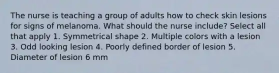 The nurse is teaching a group of adults how to check skin lesions for signs of melanoma. What should the nurse include? Select all that apply 1. Symmetrical shape 2. Multiple colors with a lesion 3. Odd looking lesion 4. Poorly defined border of lesion 5. Diameter of lesion 6 mm