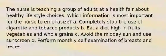 The nurse is teaching a group of adults at a health fair about healthy life style choices. Which information is most important for the nurse to emphasize? a. Completely stop the use of cigarette and tobacco products b. Eat a diet high in fruits vegetables and whole grains c. Avoid the midday sun and use sunscreen d. Perform monthly self examination of breasts and testes