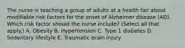 The nurse is teaching a group of adults at a health fair about modifiable risk factors for the onset of Alzheimer disease​ (AD). Which risk factor should the nurse​ include? (Select all that​ apply.) A. Obesity B. Hypertension C. Type 1 diabetes D. Sedentary lifestyle E. Traumatic brain injury